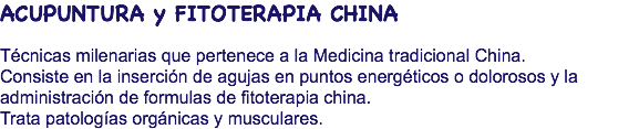 ACUPUNTURA y FITOTERAPIA CHINA Técnicas milenarias que pertenece a la Medicina tradicional China. Consiste en la inserción de agujas en puntos energéticos o dolorosos y la administración de formulas de fitoterapia china. Trata patologías orgánicas y musculares.